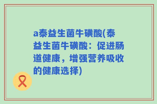 a泰益生菌牛磺酸(泰益生菌牛磺酸:促进肠道健康,增强营养吸收的健康选择) a泰益生菌牛磺酸(泰益生菌牛磺酸:促进肠道健康,增强营养吸收的健康选择)