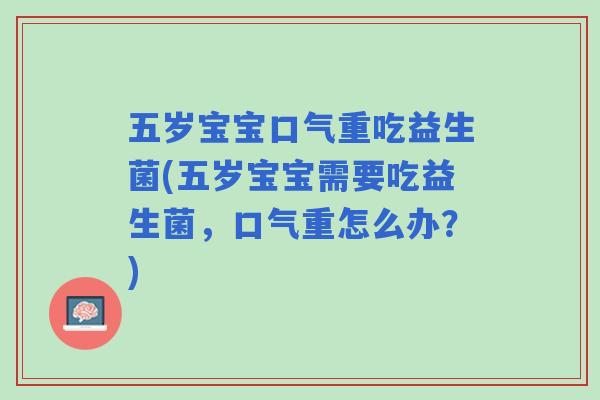 五岁宝宝口气重吃益生菌(五岁宝宝需要吃益生菌,口气重怎么办?) 五岁宝宝口气重吃益生菌(五岁宝宝需要吃益生菌,口气重怎么办?)