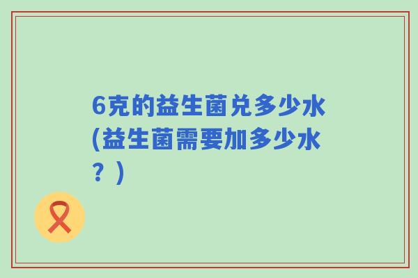 6克的益生菌兑多少水(益生菌需要加多少水?) 6克的益生菌兑多少水(益生菌需要加多少水?)