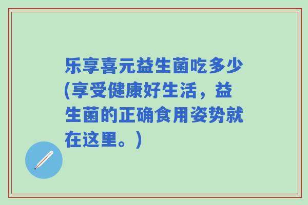 乐享喜元益生菌吃多少(享受健康好生活,益生菌的正确食用姿势就在这里。) 乐享喜元益生菌吃多少(享受健康好生活,益生菌的正确食用姿势就在这里。)