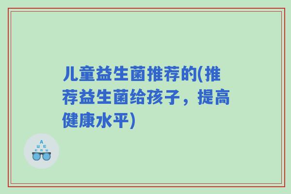 儿童益生菌推荐的(推荐益生菌给孩子，提高健康水平)
