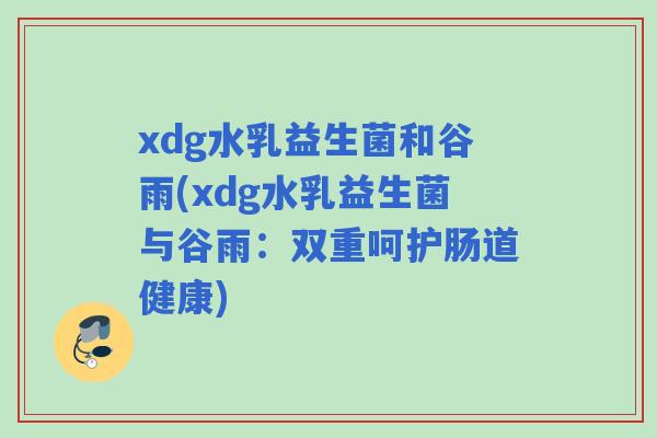 xdg水乳益生菌和谷雨(xdg水乳益生菌与谷雨:双重呵护肠道健康) xdg水乳益生菌和谷雨(xdg水乳益生菌与谷雨:双重呵护肠道健康)