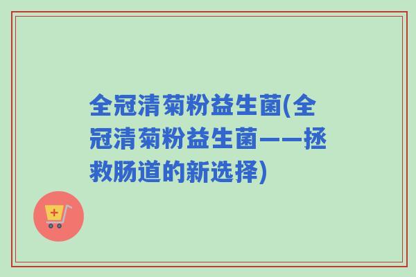 全冠清菊粉益生菌(全冠清菊粉益生菌——拯救肠道的新选择) 全冠清菊粉益生菌(全冠清菊粉益生菌——拯救肠道的新选择)