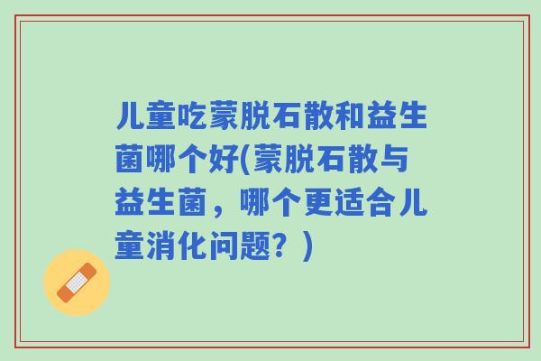 儿童吃蒙脱石散和益生菌哪个好(蒙脱石散与益生菌，哪个更适合儿童消化问题？)
