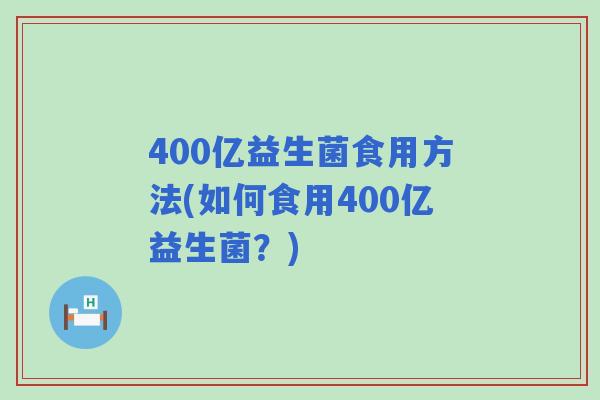 400亿益生菌食用方法(如何食用400亿益生菌?) 400亿益生菌食用方法(如何食用400亿益生菌?)