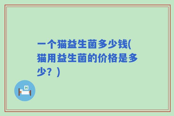 一个猫益生菌多少钱(猫用益生菌的价格是多少?) 一个猫益生菌多少钱(猫用益生菌的价格是多少?)