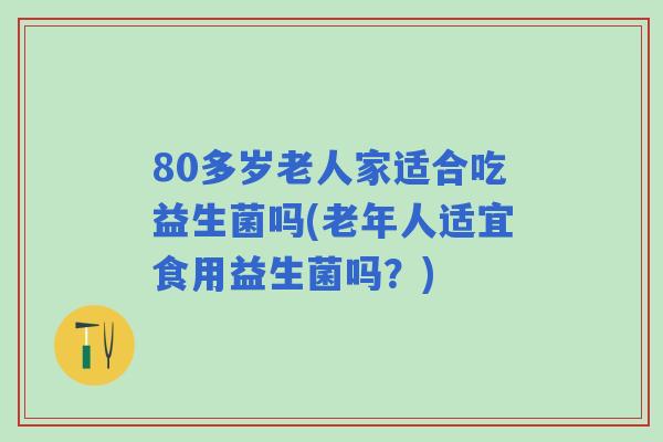 80多岁老人家适合吃益生菌吗(老年人适宜食用益生菌吗?) 80多岁老人家适合吃益生菌吗(老年人适宜食用益生菌吗?)