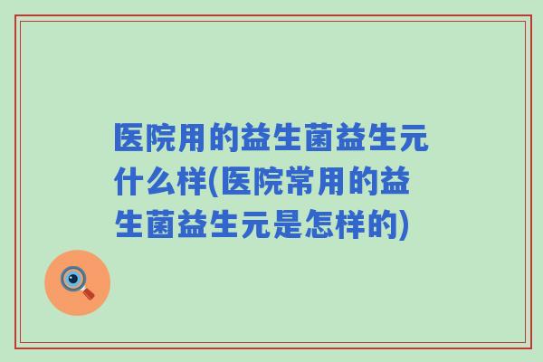 医院用的益生菌益生元什么样(医院常用的益生菌益生元是怎样的)