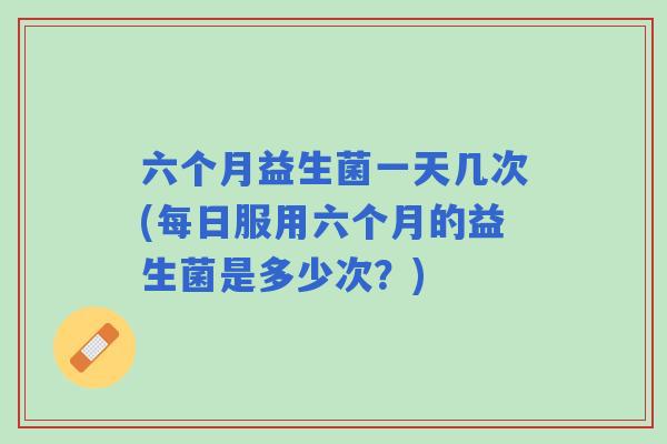 六个月益生菌一天几次(每日服用六个月的益生菌是多少次?) 六个月益生菌一天几次(每日服用六个月的益生菌是多少次?)
