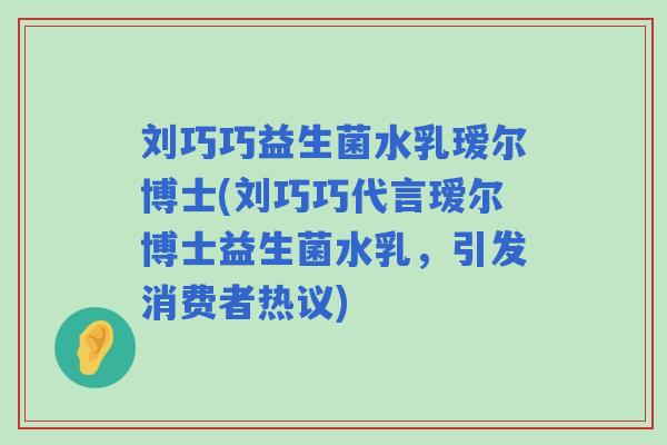 刘巧巧益生菌水乳瑷尔博士(刘巧巧代言瑷尔博士益生菌水乳,引发消费者热议) 刘巧巧益生菌水乳瑷尔博士(刘巧巧代言瑷尔博士益生菌水乳,引发消费者热议)