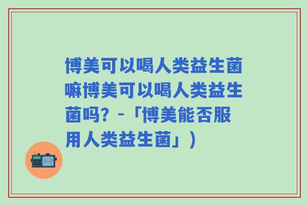 博美可以喝人类益生菌嘛博美可以喝人类益生菌吗？-「博美能否服用人类益生菌」)