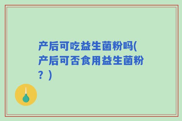 产后可吃益生菌粉吗(产后可否食用益生菌粉?) 产后可吃益生菌粉吗(产后可否食用益生菌粉?)