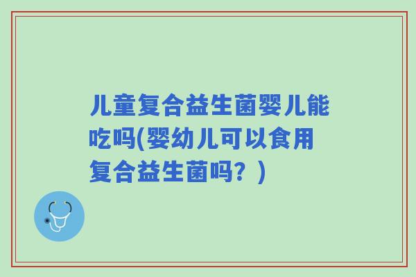 儿童复合益生菌婴儿能吃吗(婴幼儿可以食用复合益生菌吗？)