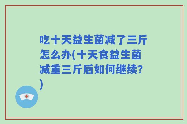 吃十天益生菌减了三斤怎么办(十天食益生菌减重三斤后如何继续？)