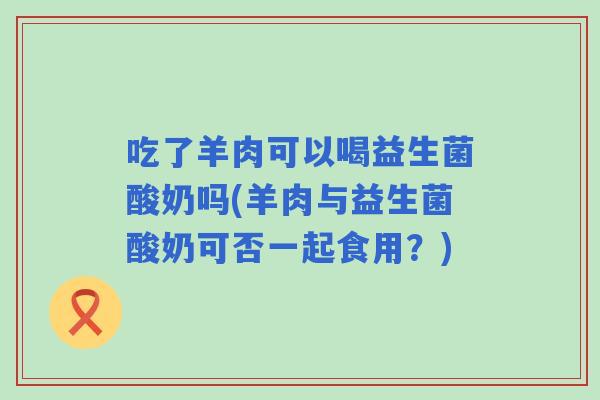 吃了羊肉可以喝益生菌酸奶吗(羊肉与益生菌酸奶可否一起食用?) 吃了羊肉可以喝益生菌酸奶吗(羊肉与益生菌酸奶可否一起食用?)