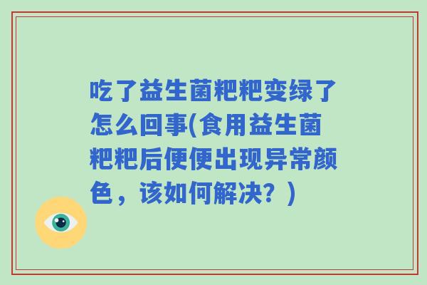 吃了益生菌粑粑变绿了怎么回事(食用益生菌粑粑后便便出现异常颜色，该如何解决？)