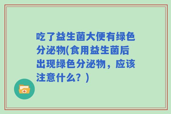 吃了益生菌大便有绿色分泌物(食用益生菌后出现绿色分泌物，应该注意什么？)
