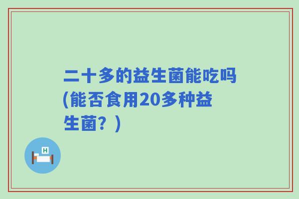 二十多的益生菌能吃吗(能否食用20多种益生菌?) 二十多的益生菌能吃吗(能否食用20多种益生菌?)