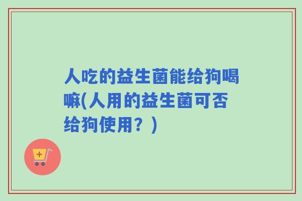 人吃的益生菌能给狗喝嘛(人用的益生菌可否给狗使用？)