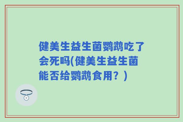 健美生益生菌鹦鹉吃了会死吗(健美生益生菌能否给鹦鹉食用？)