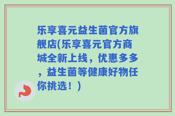 乐享喜元益生菌官方旗舰店(乐享喜元官方商城全新上线,优惠多多,益生菌等健康好物任你挑选!) 乐享喜元益生菌官方旗舰店(乐享喜元官方商城全新上线,优惠多多,益生菌等健康好物任你挑选!)