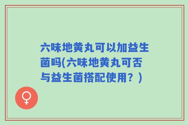 六味地黄丸可以加益生菌吗(六味地黄丸可否与益生菌搭配使用？)