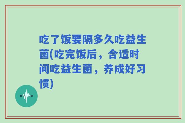 吃了饭要隔多久吃益生菌(吃完饭后，合适时间吃益生菌，养成好习惯)