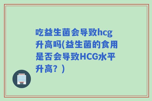 吃益生菌会导致hcg升高吗(益生菌的食用是否会导致HCG水平升高？)
