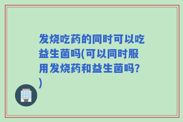 发烧吃药的同时可以吃益生菌吗(可以同时服用发烧药和益生菌吗？)