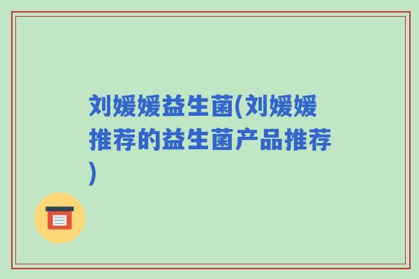刘媛媛益生菌(刘媛媛推荐的益生菌产品推荐)