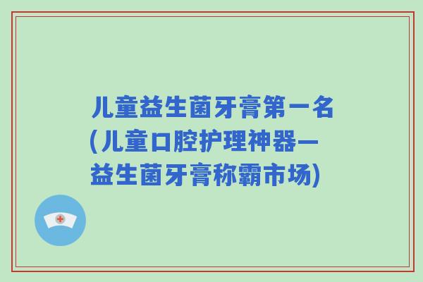 儿童益生菌牙膏第一名(儿童口腔护理神器—益生菌牙膏称霸市场) 儿童益生菌牙膏第一名(儿童口腔护理神器—益生菌牙膏称霸市场)