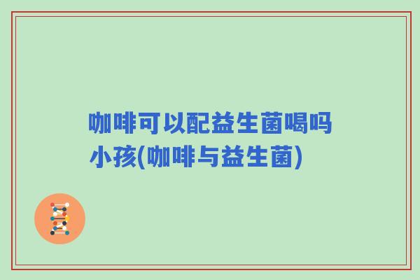 咖啡可以配益生菌喝吗小孩(咖啡与益生菌) 咖啡可以配益生菌喝吗小孩(咖啡与益生菌)