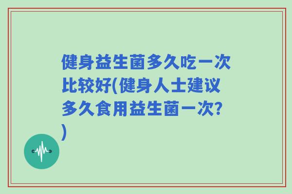 健身益生菌多久吃一次比较好(健身人士建议多久食用益生菌一次?) 健身益生菌多久吃一次比较好(健身人士建议多久食用益生菌一次?)