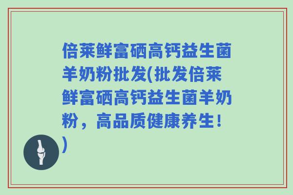 倍莱鲜富硒高钙益生菌羊奶粉批发(批发倍莱鲜富硒高钙益生菌羊奶粉,高品质健康养生!) 倍莱鲜富硒高钙益生菌羊奶粉批发(批发倍莱鲜富硒高钙益生菌羊奶粉,高品质健康养生!)