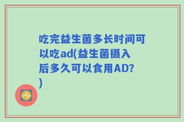 吃完益生菌多长时间可以吃ad(益生菌摄入后多久可以食用AD?) 吃完益生菌多长时间可以吃ad(益生菌摄入后多久可以食用AD?)