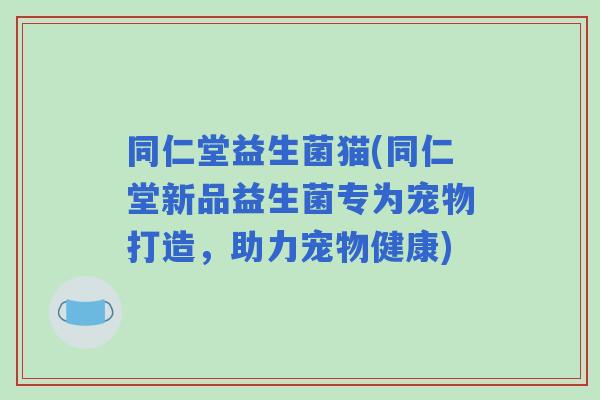 同仁堂益生菌猫(同仁堂新品益生菌专为宠物打造，助力宠物健康)