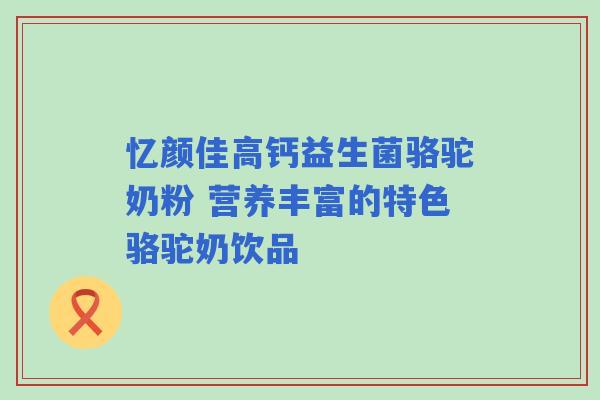 忆颜佳高钙益生菌骆驼奶粉 营养丰富的特色骆驼奶饮品