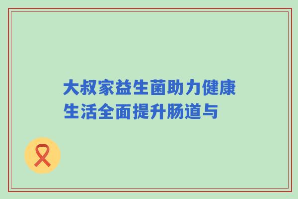 大叔家益生菌助力健康生活全面提升肠道与 大叔家益生菌助力健康生活全面提升肠道与