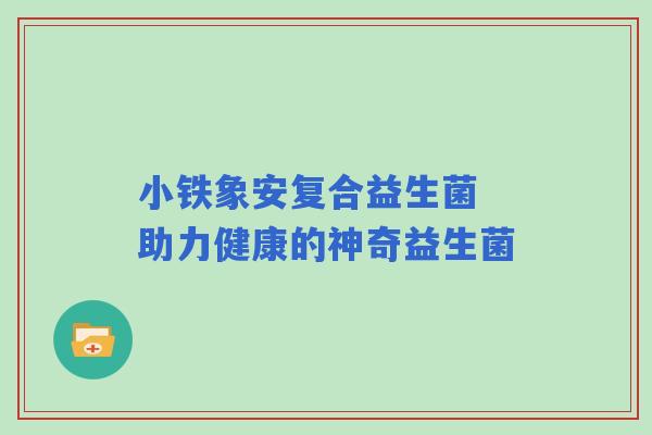 小铁象安复合益生菌 助力健康的神奇益生菌 小铁象安复合益生菌 助力健康的神奇益生菌
