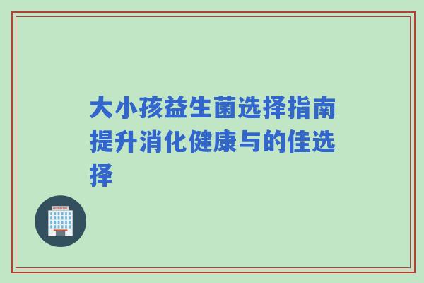 大小孩益生菌选择指南提升消化健康与的佳选择 大小孩益生菌选择指南提升消化健康与的佳选择