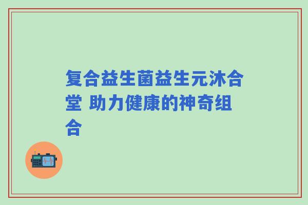 复合益生菌益生元沐合堂 助力健康的神奇组合