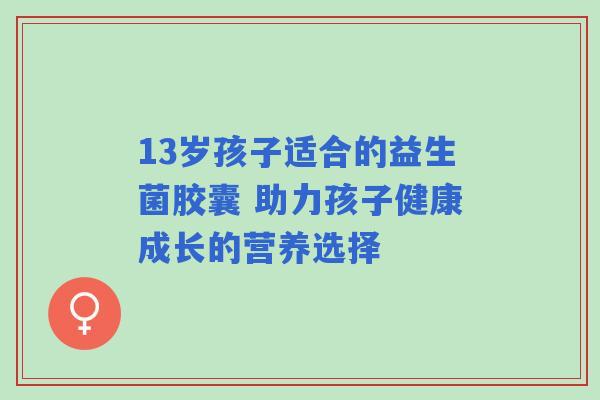 13岁孩子适合的益生菌胶囊 助力孩子健康成长的营养选择 13岁孩子适合的益生菌胶囊 助力孩子健康成长的营养选择