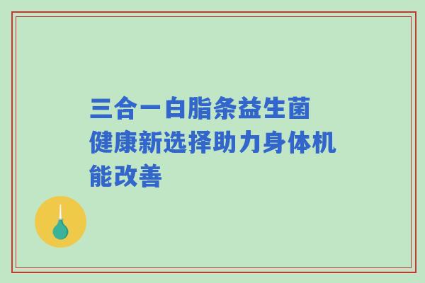 三合一白脂条益生菌 健康新选择助力身体机能改善 三合一白脂条益生菌 健康新选择助力身体机能改善