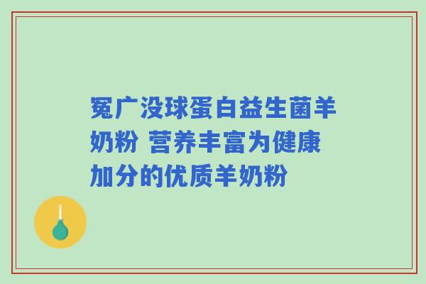 冤广没球蛋白益生菌羊奶粉 营养丰富为健康加分的优质羊奶粉 冤广没球蛋白益生菌羊奶粉 营养丰富为健康加分的优质羊奶粉