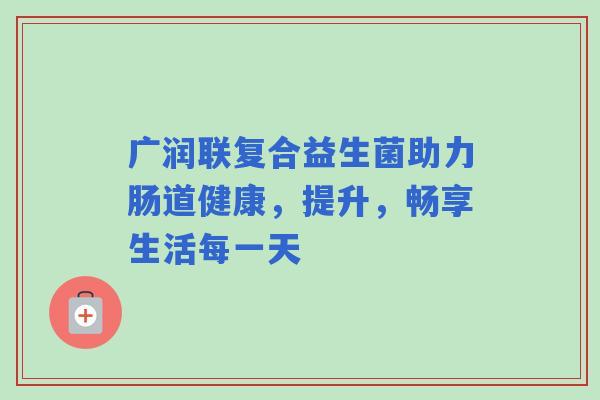 广润联复合益生菌助力肠道健康，提升，畅享生活每一天