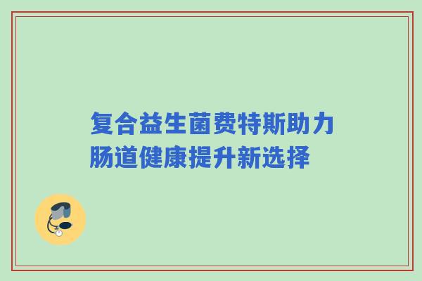 复合益生菌费特斯助力肠道健康提升新选择 复合益生菌费特斯助力肠道健康提升新选择