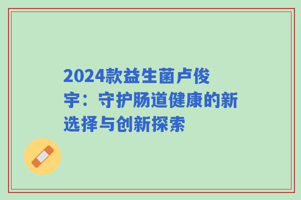 2024款益生菌卢俊宇:守护肠道健康的新选择与创新探索 2024款益生菌卢俊宇:守护肠道健康的新选择与创新探索