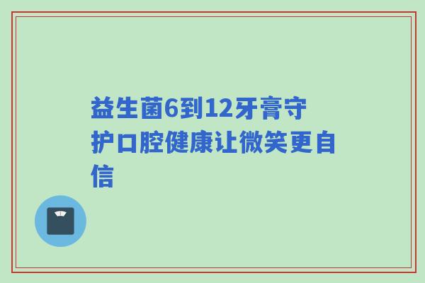 益生菌6到12牙膏守护口腔健康让微笑更自信