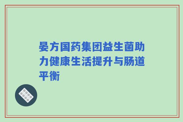 晏方国药集团益生菌助力健康生活提升与肠道平衡 晏方国药集团益生菌助力健康生活提升与肠道平衡