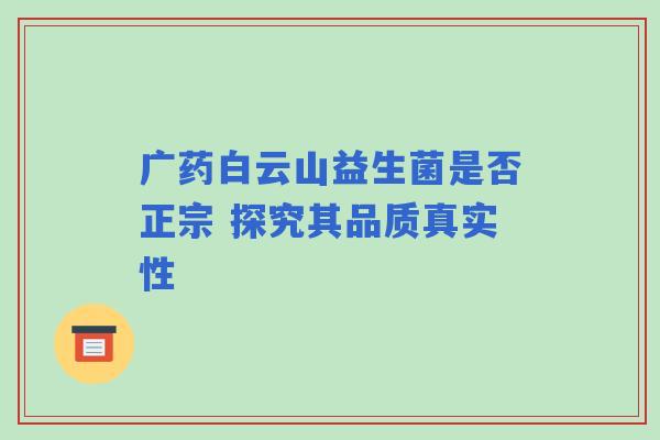广药白云山益生菌是否正宗 探究其品质真实性 广药白云山益生菌是否正宗 探究其品质真实性
